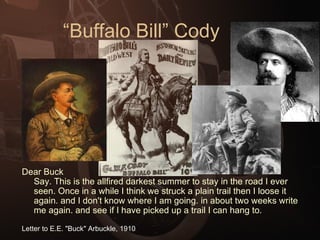“Buffalo Bill” Cody Dear Buck Say. This is the allfired darkest summer to stay in the road I ever seen. Once in a while I think we struck a plain trail then I loose it again. and I don't know where I am going. in about two weeks write me again. and see if I have picked up a trail I can hang to.  Letter to E.E. "Buck" Arbuckle, 1910   