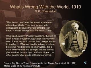 What’s Wrong With the World, 1910 G.K. Chesterton "Men invent new ideals because they dare not attempt old ideals. They look forward with enthusiasm, because they are afraid to look back." -  What's Wrong With The World, 1910   What is education? Properly speaking, there is no such thing as education. Education is simply the soul of a society as it passes from one generation to another. ... What we need is to have a culture before we hand it down. In other words, it is a truth, however sad and strange, that we cannot give what we have not got, and cannot teach to other people what we do not know ourselves. “ Nearer My God to Thee” (played while the Titanic Sank, April 14, 1912) Morse Code at 20 words per minute 