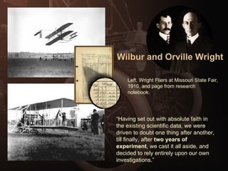 Wilbur and Orville Wright Left, Wright Fliers at Missouri State Fair, 1910, and page from research notebook. “ Having set out with absolute faith in the existing scientific data, we were driven to doubt one thing after another, till finally, after  two years of experiment , we cast it all aside, and decided to rely entirely upon our own investigations.” 