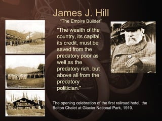 James J. Hill “The Empire Builder” "The wealth of the country, its capital, its credit, must be saved from the predatory poor as well as the predatory rich, but above all from the predatory politician." The opening celebration of the first railroad hotel, the Belton Chalet at Glacier National Park, 1910. 