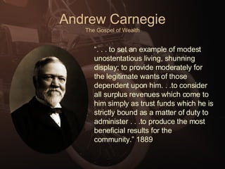Andrew Carnegie The Gospel of Wealth “ . . . to set an example of modest unostentatious living, shunning display; to provide moderately for the legitimate wants of those dependent upon him. . .to consider all surplus revenues which come to him simply as trust funds which he is strictly bound as a matter of duty to administer . . .to produce the most beneficial results for the community.” 1889 