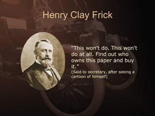 Henry Clay Frick “ This won’t do. This won’t do at all. Find out who owns this paper and buy it.” (Said to secretary, after seeing a cartoon of himself)  