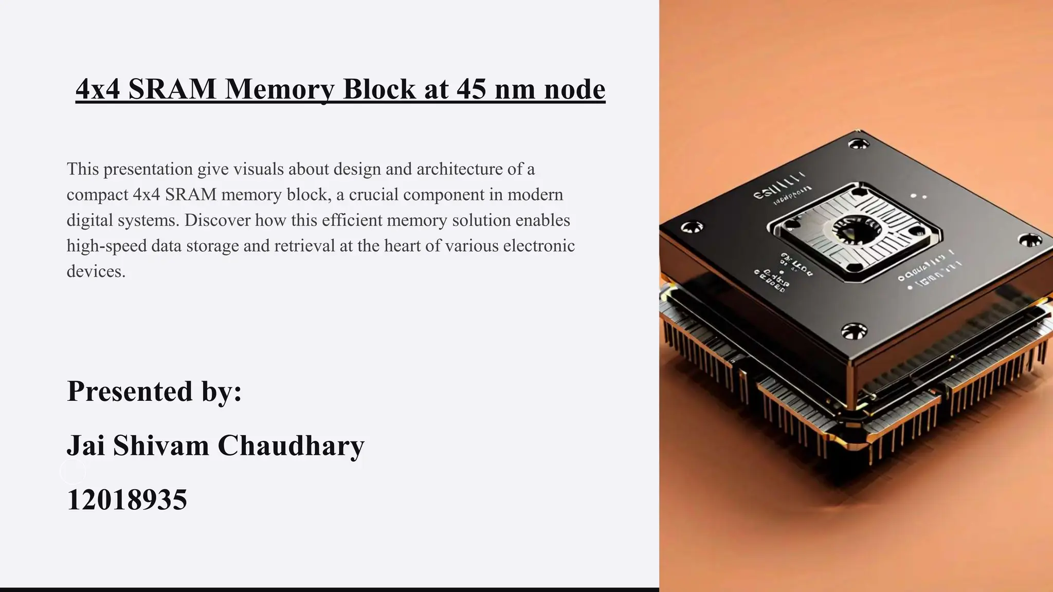 4x4 SRAM Memory Block at 45 nm node
This presentation give visuals about design and architecture of a
compact 4x4 SRAM memory block, a crucial component in modern
digital systems. Discover how this efficient memory solution enables
high-speed data storage and retrieval at the heart of various electronic
devices.
Presented by:
Jai Shivam Chaudhary
12018935
 