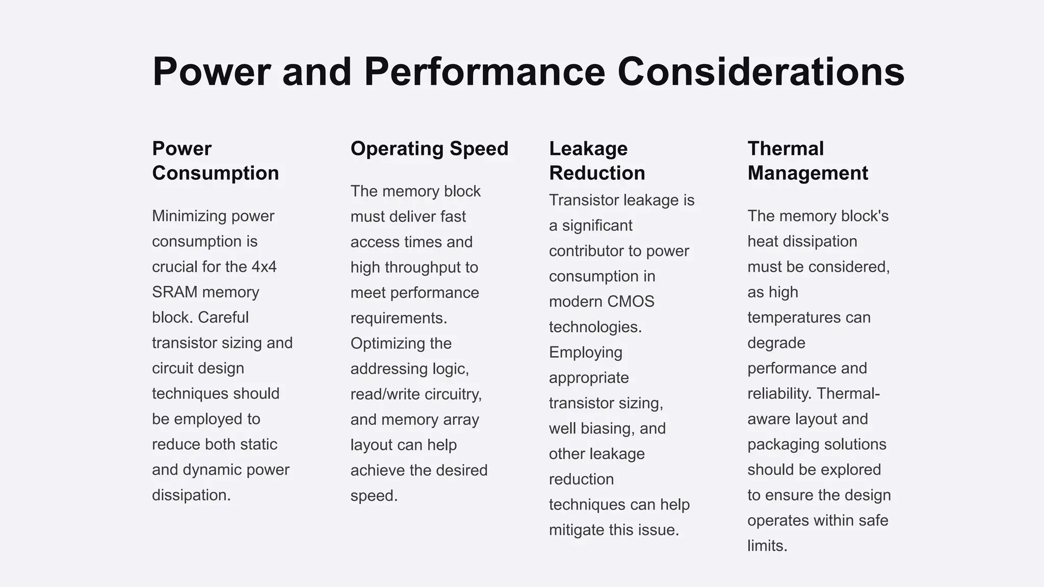 Power and Performance Considerations
Power
Consumption
Minimizing power
consumption is
crucial for the 4x4
SRAM memory
block. Careful
transistor sizing and
circuit design
techniques should
be employed to
reduce both static
and dynamic power
dissipation.
Operating Speed
The memory block
must deliver fast
access times and
high throughput to
meet performance
requirements.
Optimizing the
addressing logic,
read/write circuitry,
and memory array
layout can help
achieve the desired
speed.
Leakage
Reduction
Transistor leakage is
a significant
contributor to power
consumption in
modern CMOS
technologies.
Employing
appropriate
transistor sizing,
well biasing, and
other leakage
reduction
techniques can help
mitigate this issue.
Thermal
Management
The memory block's
heat dissipation
must be considered,
as high
temperatures can
degrade
performance and
reliability. Thermal-
aware layout and
packaging solutions
should be explored
to ensure the design
operates within safe
limits.
 
