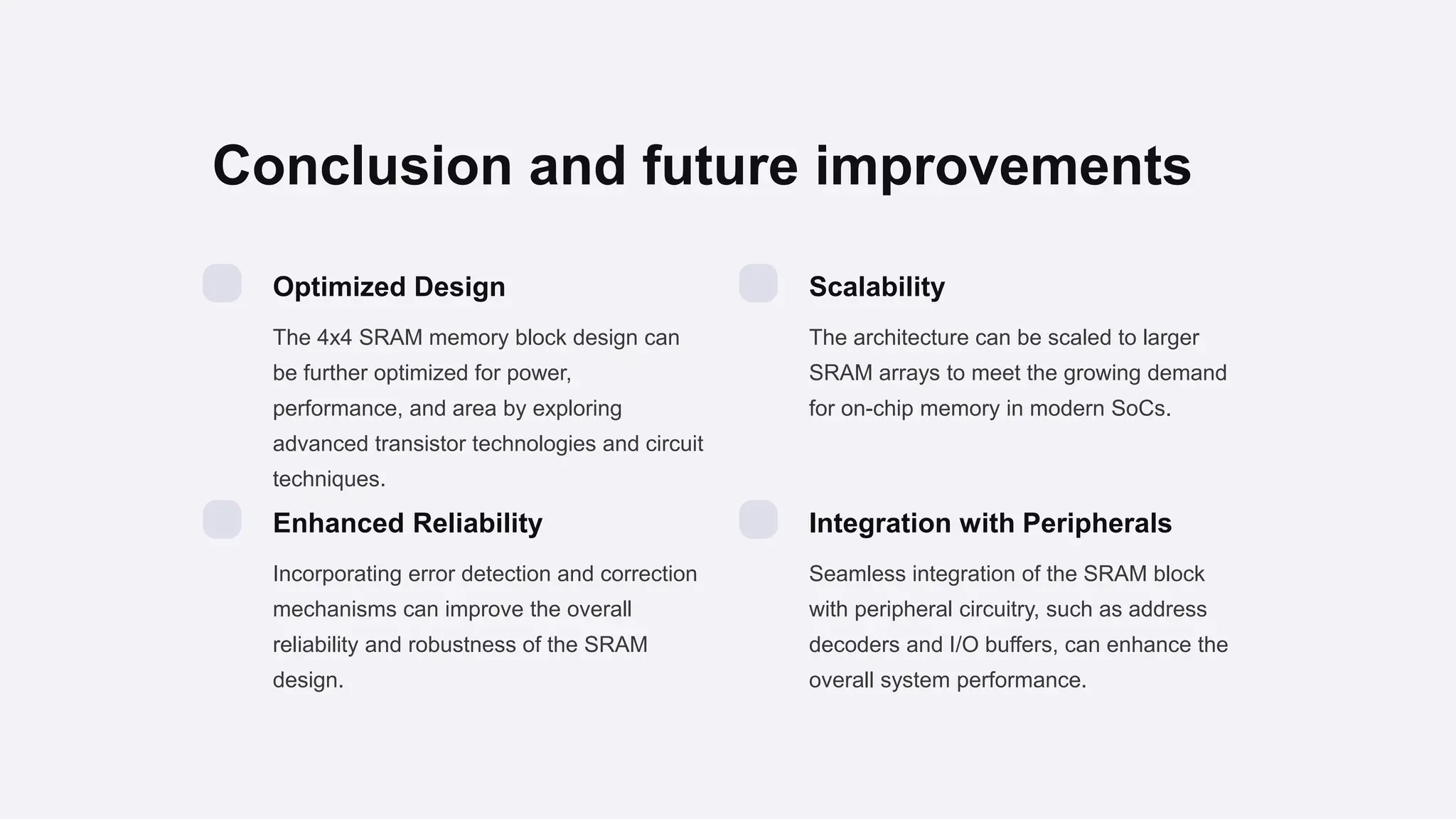 Conclusion and future improvements
Optimized Design
The 4x4 SRAM memory block design can
be further optimized for power,
performance, and area by exploring
advanced transistor technologies and circuit
techniques.
Scalability
The architecture can be scaled to larger
SRAM arrays to meet the growing demand
for on-chip memory in modern SoCs.
Enhanced Reliability
Incorporating error detection and correction
mechanisms can improve the overall
reliability and robustness of the SRAM
design.
Integration with Peripherals
Seamless integration of the SRAM block
with peripheral circuitry, such as address
decoders and I/O buffers, can enhance the
overall system performance.
 