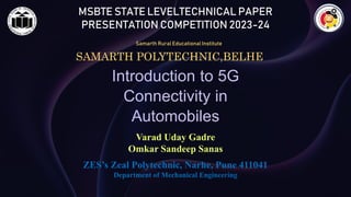 MSBTE STATE LEVELTECHNICAL PAPER
PRESENTATION COMPETITION 2023-24
Samarth Rural Educational Institute
SAMARTH POLYTECHNIC,BELHE
Introduction to 5G
Connectivity in
Automobiles
Varad Uday Gadre
Omkar Sandeep Sanas
ZES’s Zeal Polytechnic, Narhe, Pune 411041
Department of Mechanical Engineering
 