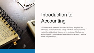 Introduction to
Accounting
Accounting is the systematic process of recording, analyzing, and
interpreting financial information to help individuals and organizations
make informed decisions. It serves as the backbone of the business
world, providing a comprehensive understanding of an entity's financial
health and performance.
 