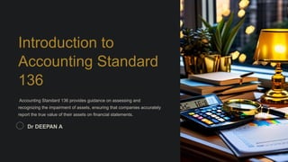 Introduction to
Accounting Standard
136
Accounting Standard 136 provides guidance on assessing and
recognizing the impairment of assets, ensuring that companies accurately
report the true value of their assets on financial statements.
Dr DEEPAN A
 