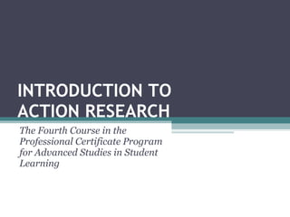 INTRODUCTION TO  ACTION RESEARCH The Fourth Course in the Professional Certificate Program for Advanced Studies in Student Learning 