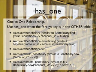 has_one
One to One Relationship.
Use has_one when the foreign key is in the OTHER table.
 •   Account#beneﬁciary (similar ...