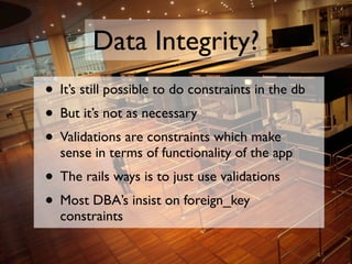 Data Integrity?
• It’s still possible to do constraints in the db
• But it’s not as necessary
• Validations are constraint...