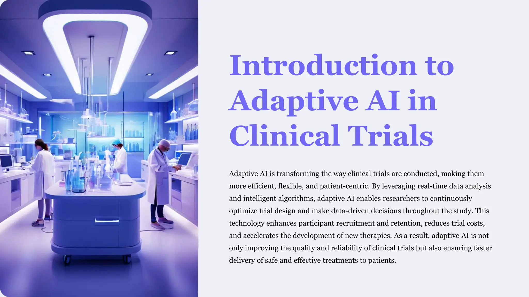 Introduction to
Adaptive AI in
Clinical Trials
Adaptive AI is transforming the way clinical trials are conducted, making them
more efficient, flexible, and patient-centric. By leveraging real-time data analysis
and intelligent algorithms, adaptive AI enables researchers to continuously
optimize trial design and make data-driven decisions throughout the study. This
technology enhances participant recruitment and retention, reduces trial costs,
and accelerates the development of new therapies. As a result, adaptive AI is not
only improving the quality and reliability of clinical trials but also ensuring faster
delivery of safe and effective treatments to patients.
 
