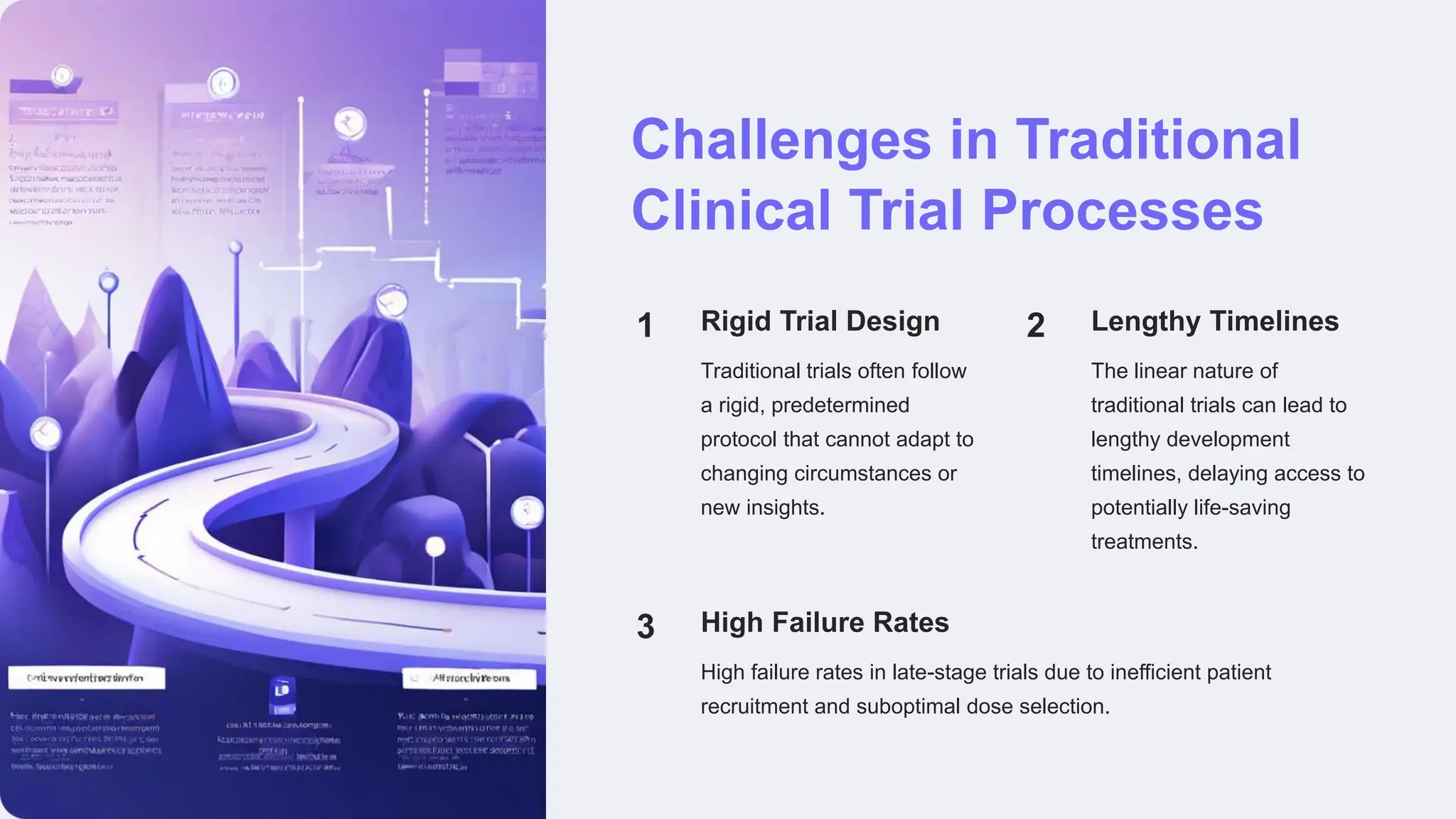 Challenges in Traditional
Clinical Trial Processes
1 Rigid Trial Design
Traditional trials often follow
a rigid, predetermined
protocol that cannot adapt to
changing circumstances or
new insights.
2 Lengthy Timelines
The linear nature of
traditional trials can lead to
lengthy development
timelines, delaying access to
potentially life-saving
treatments.
3 High Failure Rates
High failure rates in late-stage trials due to inefficient patient
recruitment and suboptimal dose selection.
 