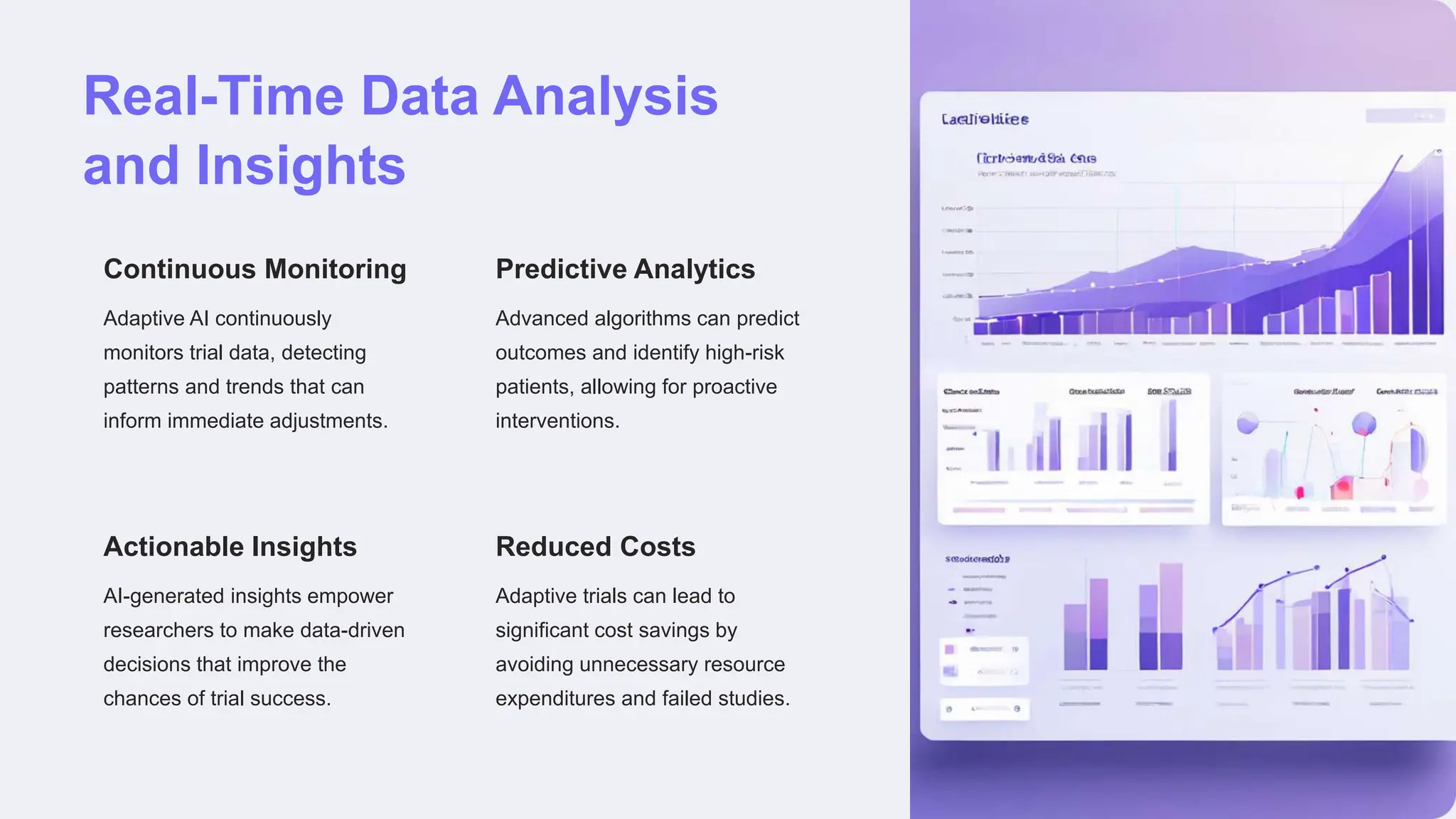 Real-Time Data Analysis
and Insights
Continuous Monitoring
Adaptive AI continuously
monitors trial data, detecting
patterns and trends that can
inform immediate adjustments.
Predictive Analytics
Advanced algorithms can predict
outcomes and identify high-risk
patients, allowing for proactive
interventions.
Actionable Insights
AI-generated insights empower
researchers to make data-driven
decisions that improve the
chances of trial success.
Reduced Costs
Adaptive trials can lead to
significant cost savings by
avoiding unnecessary resource
expenditures and failed studies.
 