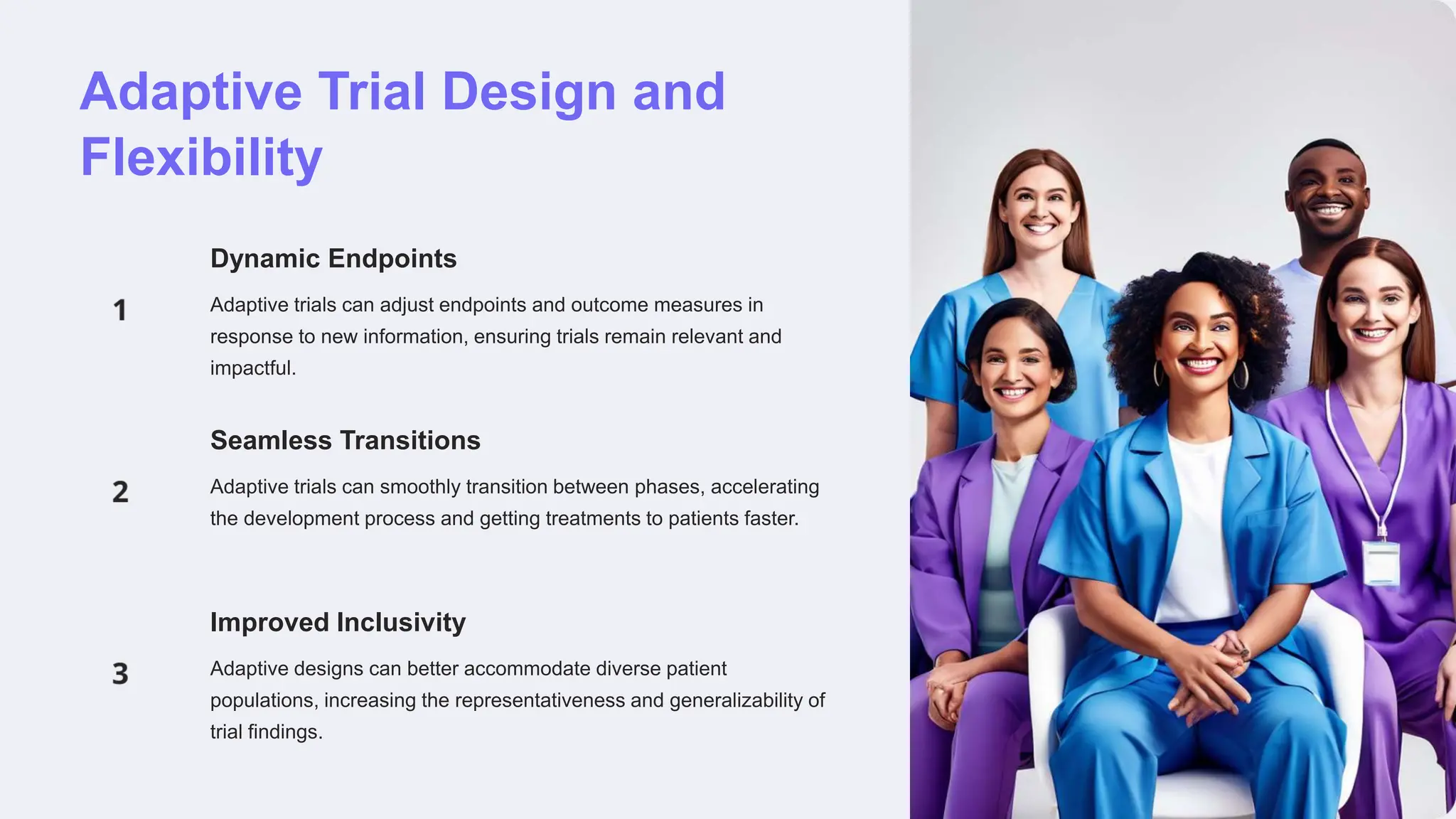 Adaptive Trial Design and
Flexibility
Dynamic Endpoints
Adaptive trials can adjust endpoints and outcome measures in
response to new information, ensuring trials remain relevant and
impactful.
Seamless Transitions
Adaptive trials can smoothly transition between phases, accelerating
the development process and getting treatments to patients faster.
Improved Inclusivity
Adaptive designs can better accommodate diverse patient
populations, increasing the representativeness and generalizability of
trial findings.
 