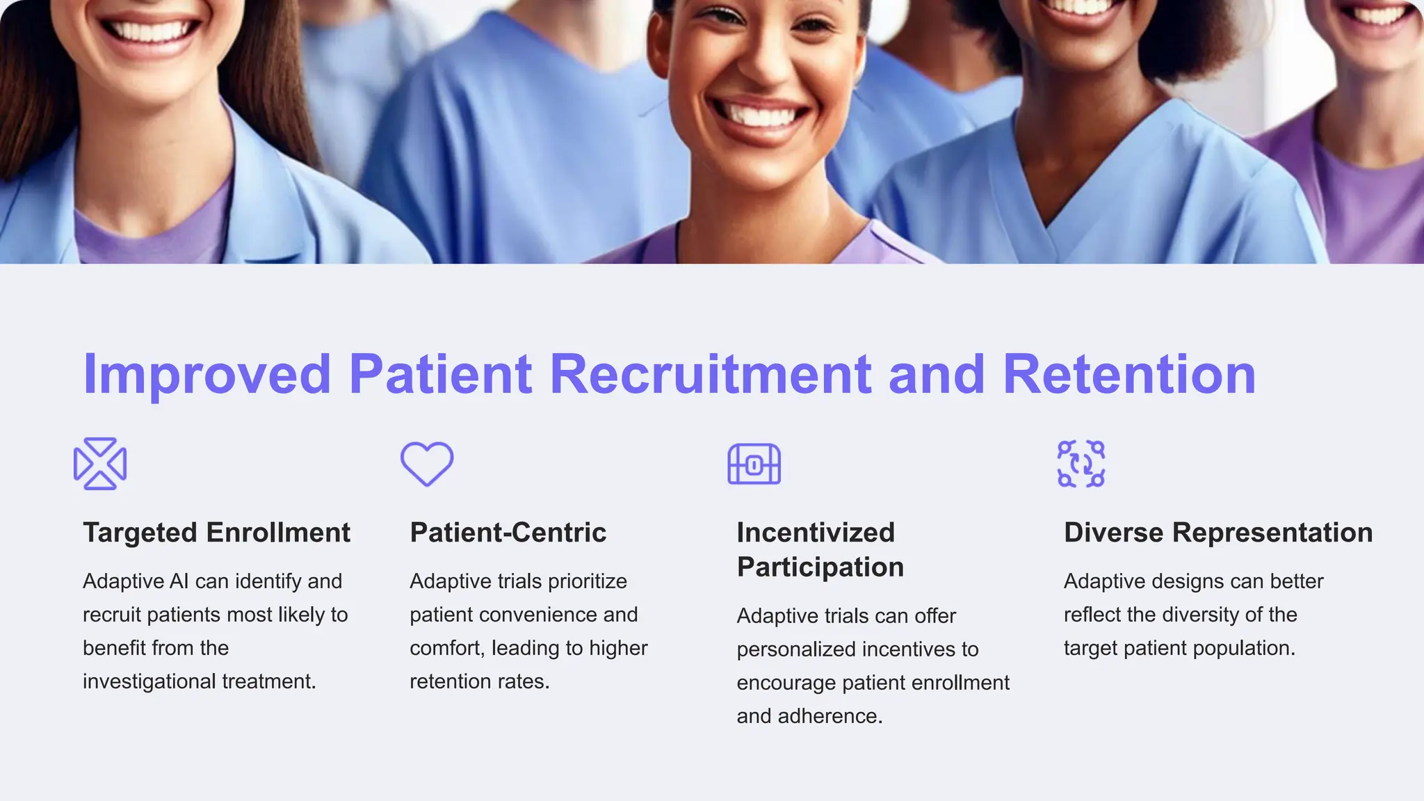 Improved Patient Recruitment and Retention
Targeted Enrollment
Adaptive AI can identify and
recruit patients most likely to
benefit from the
investigational treatment.
Patient-Centric
Adaptive trials prioritize
patient convenience and
comfort, leading to higher
retention rates.
Incentivized
Participation
Adaptive trials can offer
personalized incentives to
encourage patient enrollment
and adherence.
Diverse Representation
Adaptive designs can better
reflect the diversity of the
target patient population.
 