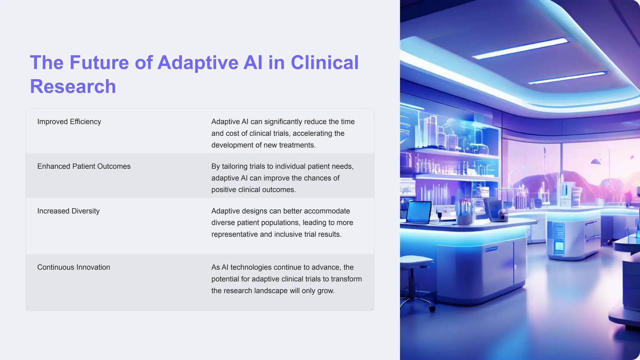 The Future of Adaptive AI in Clinical
Research
Improved Efficiency Adaptive AI can significantly reduce the time
and cost of clinical trials, accelerating the
development of new treatments.
Enhanced Patient Outcomes By tailoring trials to individual patient needs,
adaptive AI can improve the chances of
positive clinical outcomes.
Increased Diversity Adaptive designs can better accommodate
diverse patient populations, leading to more
representative and inclusive trial results.
Continuous Innovation As AI technologies continue to advance, the
potential for adaptive clinical trials to transform
the research landscape will only grow.
 