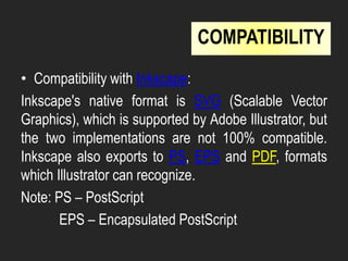 • Compatibility with Inkscape:
Inkscape's native format is SVG (Scalable Vector
Graphics), which is supported by Adobe Illustrator, but
the two implementations are not 100% compatible.
Inkscape also exports to PS, EPS and PDF, formats
which Illustrator can recognize.
Note: PS – PostScript
EPS – Encapsulated PostScript
COMPATIBILITY
 