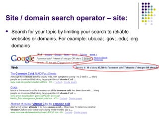Site / domain search operator – site: Search for your topic by limiting your search to reliable websites or domains. For example: ubc.ca; .gov; .edu; .org domains  