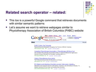 Related search operator – related: This too is a powerful Google command that retrieves documents with similar semantic patterns Let’s assume we want to retrieve webpages similar to Physiotherapy Association of British Columbia (PABC) website 