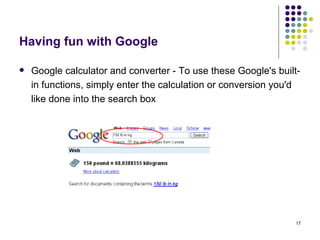 Having fun with Google Google calculator and converter -  To use these Google's built-in functions, simply enter the calculation or conversion you'd like done into the search box 