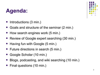 Agenda: Introductions (3 min.) Goals and structure of the seminar (2 min.) How search engines work (5 min.) Review of Google expert searching (30 min.) Having fun with Google (5 min.) Future directions in search (5 min.) Google Scholar (10 min.) Blogs, podcasting, and wiki searching (10 min.) Final questions (10 min.) 