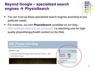 Beyond Google – specialized search engines    PhysioSearch You can tune-up these specialized search engines according to you particular needs For instance, our own  PhysioSearch  (available on our blog -  http://weblogs.elearning.ubc.ca/physio/  ) is searching only for high-quality physiotherapy/health content on the Web 