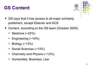 GS Content GS says that it has access to all major scholarly publishers, except Elsevier and ACS Content, according to the GS team (October 2005): Medicine (~22%) Engineering (~14%) Biology (~13%) Social Sciences (~13%) Chemistry and Physics (~12%) Humanities, Business, Law  