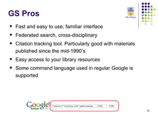 GS Pros Fast and easy to use; familiar interface Federated search, cross-disciplinary Citation tracking tool. Particularly good with materials published since the mid-1990’s Easy access to your library resources Some command language used in regular Google is supported 