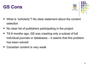 GS Cons What is “scholarly”? No clear statement about the content selection No clear list of publishers participating in the project Till 6 months ago, GS was crawling only a subset of full individual journals or databases – it seems that this problem has been solved! Canadian content is very weak 