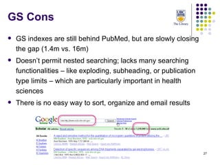 GS Cons GS indexes are still behind PubMed, but are slowly closing the gap (1.4m vs. 16m) Doesn’t permit nested searching; lacks many searching functionalities – like exploding, subheading, or publication type limits – which are particularly important in health sciences There is no easy way to sort, organize and email results 