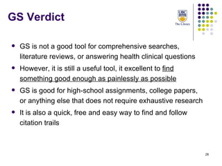 GS Verdict GS is not a good tool for comprehensive searches, literature reviews, or answering health clinical questions However, it is still a useful tool, it excellent to  find something good enough as painlessly as possible GS is good for high-school assignments, college papers, or anything else that does not require exhaustive research It is also a quick, free and easy way to find and follow citation trails 