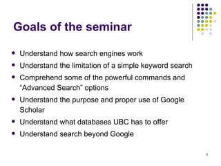 Goals of the seminar  Understand how search engines work Understand the limitation of a simple keyword search Comprehend some of the powerful commands and “Advanced Search” options Understand the purpose and proper use of Google Scholar Understand what databases UBC has to offer Understand search beyond Google 