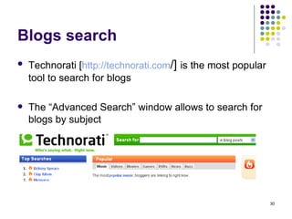 Blogs search Technorati [ http:// technorati.com /]  is the most popular tool to search for blogs The “Advanced Search” window allows to search for blogs by subject 