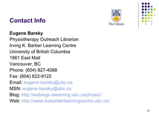 Contact Info Eugene Barsky Physiotherapy Outreach Librarian Irving K. Barber Learning Centre University of British Columbia 1961 East Mall Vancouver, BC Phone: (604) 827-4088 Fax: (604) 822-9122 Email:  [email_address]   MSN:  [email_address]   Blog:  http://weblogs.elearning.ubc.ca/physio/   Web:  http://www.ikebarberlearningcentre.ubc.ca/   