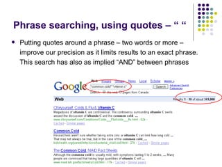 Phrase searching, using quotes – “ “ Putting quotes around a phrase – two words or more – improve our precision as it limits results to an exact phrase. This search has also as implied “AND” between phrases  