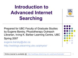 Introduction to Advanced Internet Searching  Prepared for UBC Faculty of Graduate Studies   by Eugene Barsky, Physiotherapy Outreach Librarian, Irving K. Barber Learning Centre, UBC  Spring 2007   [email_address] http://weblogs.elearning.ubc.ca/physio/   Online tutorial is available @  http://weblogs.elearning.ubc.ca/physio/tutorials/   