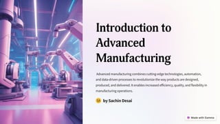 Introduction to
Advanced
Manufacturing
Advanced manufacturing combines cutting-edge technologies, automation,
and data-driven processes to revolutionize the way products are designed,
produced, and delivered. It enables increased efficiency, quality, and flexibility in
manufacturing operations.
by Sachin Desai
SA
 