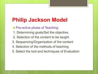 Philip Jackson Model
 Pre-active phase of Teaching:
1. Determining goals/Set the objective.
2. Selection of the content t...