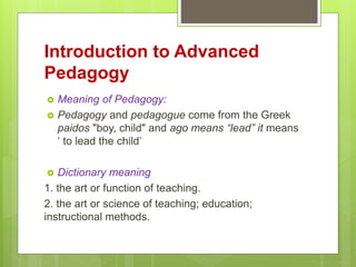 Introduction to Advanced
Pedagogy
 Meaning of Pedagogy:
 Pedagogy and pedagogue come from the Greek
paidos "boy, child" ...