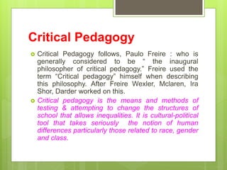Critical Pedagogy
 Critical Pedagogy follows, Paulo Freire : who is
generally considered to be “ the inaugural
philosophe...