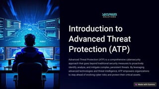 Introduction to
Advanced Threat
Protection (ATP)
Advanced Threat Protection (ATP) is a comprehensive cybersecurity
approach that goes beyond traditional security measures to proactively
identify, analyze, and mitigate complex, persistent threats. By leveraging
advanced technologies and threat intelligence, ATP empowers organizations
to stay ahead of evolving cyber risks and protect their critical assets.
 