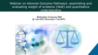 Webinar on Adverse Outcome Pathways: assembling and
evaluating weight of evidence (WoE) and quantitative
understanding
Wednesday 15 January 2020
@ 1 pm (CET, Paris time) / 7 am (EST)
 