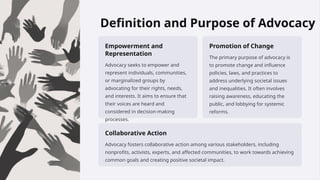 Definition and Purpose of Advocacy
Empowerment and
Representation
Advocacy seeks to empower and
represent individuals, communities,
or marginalized groups by
advocating for their rights, needs,
and interests. It aims to ensure that
their voices are heard and
considered in decision-making
processes.
Promotion of Change
The primary purpose of advocacy is
to promote change and influence
policies, laws, and practices to
address underlying societal issues
and inequalities. It often involves
raising awareness, educating the
public, and lobbying for systemic
reforms.
Collaborative Action
Advocacy fosters collaborative action among various stakeholders, including
nonprofits, activists, experts, and affected communities, to work towards achieving
common goals and creating positive societal impact.
 