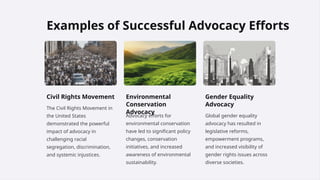 Examples of Successful Advocacy Efforts
Civil Rights Movement
The Civil Rights Movement in
the United States
demonstrated the powerful
impact of advocacy in
challenging racial
segregation, discrimination,
and systemic injustices.
Environmental
Conservation
Advocacy
Advocacy efforts for
environmental conservation
have led to significant policy
changes, conservation
initiatives, and increased
awareness of environmental
sustainability.
Gender Equality
Advocacy
Global gender equality
advocacy has resulted in
legislative reforms,
empowerment programs,
and increased visibility of
gender rights issues across
diverse societies.
 