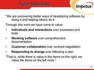 Agile Manifesto “ We are uncovering better ways of developing software by doing it and helping others do it. Through this work we have come to value: Individuals and interactions  over processes and tools Working software  over comprehensive documentation Customer collaboration  over contract negotiation Responding to change  over following a plan “ That is, while there is value in the items on the right, we value the items on the left more.” 