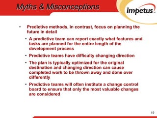 Myths & Misconceptions Predictive methods, in contrast, focus on planning the future in detail A predictive team can report exactly what features and tasks are planned for the entire length of the development process Predictive teams have difficulty changing direction The plan is typically optimized for the original destination and changing direction can cause completed work to be thrown away and done over differently Predictive teams will often institute a change control board to ensure that only the most valuable changes are considered 