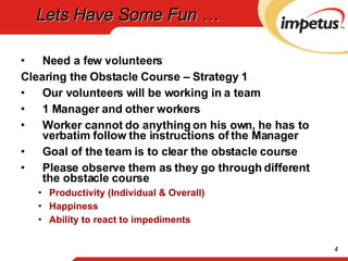 Lets Have Some Fun … Need a few volunteers Clearing the Obstacle Course – Strategy 1 Our volunteers will be working in a team 1 Manager and other workers Worker cannot do anything on his own, he has to verbatim follow the instructions of the Manager Goal of the team is to clear the obstacle course Please observe them as they go through different the obstacle course Productivity (Individual & Overall) Happiness Ability to react to impediments 