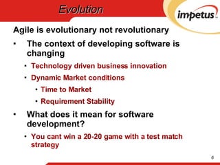 Evolution Agile is evolutionary not revolutionary The context of developing software is changing Technology driven business innovation Dynamic Market conditions Time to Market Requirement Stability What does it mean for software development? You cant win a 20-20 game with a test match strategy 