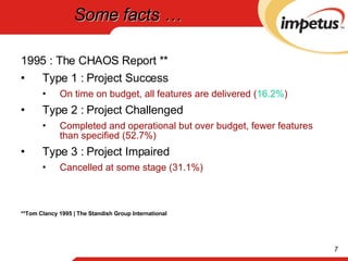 Some facts … 1995 : The CHAOS Report ** Type 1 : Project Success  On time on budget, all features are delivered ( 16.2% ) Type 2 : Project Challenged  Completed and operational but over budget, fewer features than specified (52.7%) Type 3 : Project Impaired  Cancelled at some stage (31.1%) **Tom Clancy 1995 | The Standish Group International 